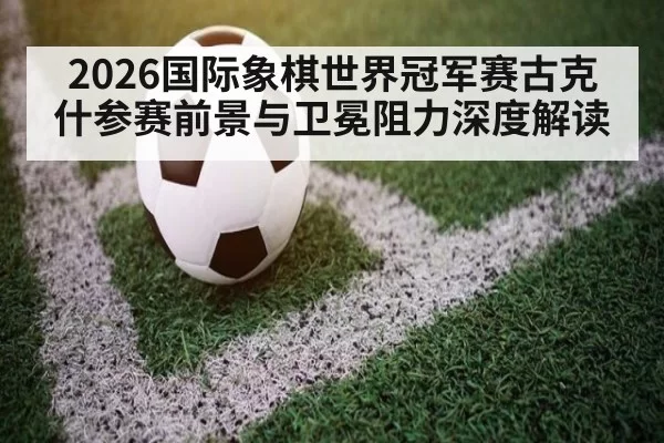 2026国际象棋世界冠军赛古克什参赛前景与卫冕阻力深度解读